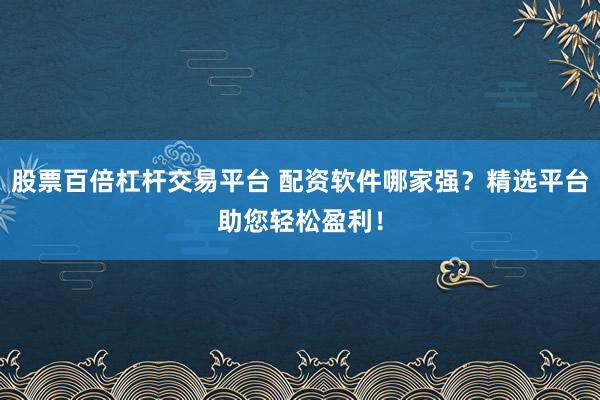 股票百倍杠杆交易平台 配资软件哪家强？精选平台助您轻松盈利！