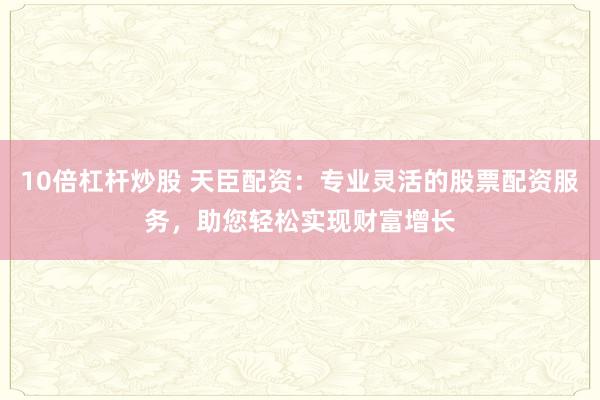 10倍杠杆炒股 天臣配资：专业灵活的股票配资服务，助您轻松实现财富增长