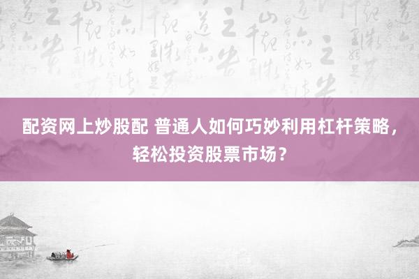 配资网上炒股配 普通人如何巧妙利用杠杆策略，轻松投资股票市场？