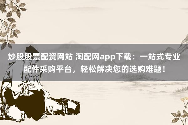 炒股股票配资网站 淘配网app下载：一站式专业配件采购平台，轻松解决您的选购难题！