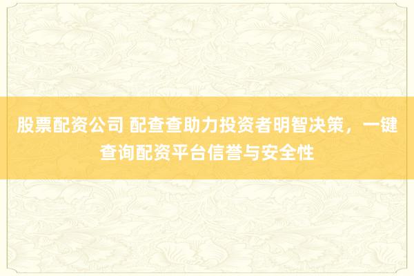股票配资公司 配查查助力投资者明智决策，一键查询配资平台信誉与安全性