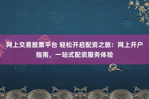 网上交易股票平台 轻松开启配资之旅：网上开户指南，一站式配资服务体验
