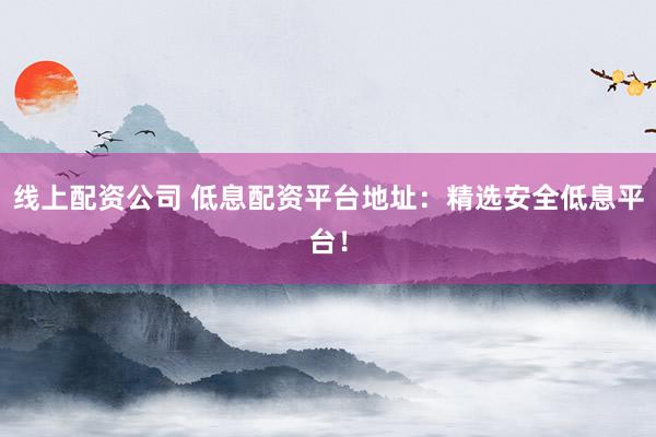 线上配资公司 低息配资平台地址：精选安全低息平台！