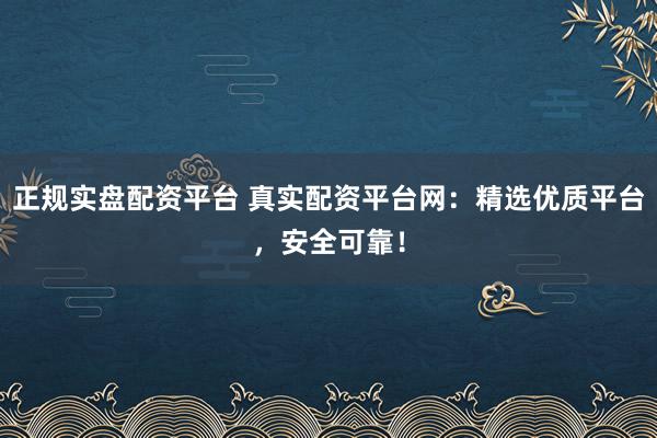 正规实盘配资平台 真实配资平台网：精选优质平台，安全可靠！