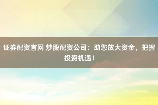 证券配资官网 炒股配资公司：助您放大资金，把握投资机遇！