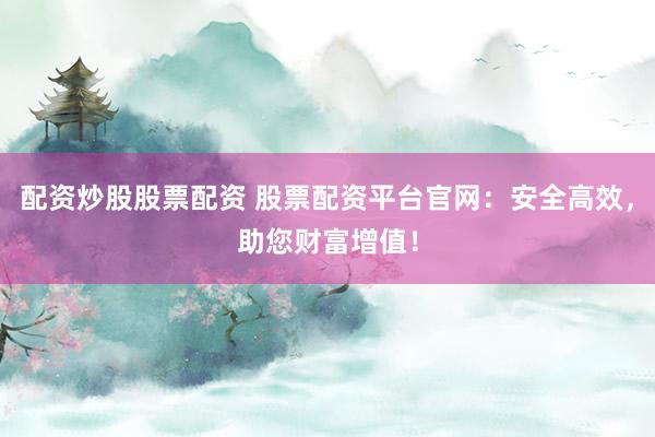 配资炒股股票配资 股票配资平台官网：安全高效，助您财富增值！