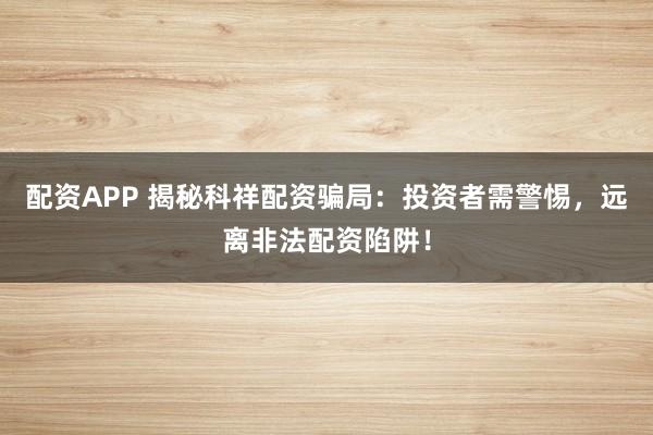 配资APP 揭秘科祥配资骗局：投资者需警惕，远离非法配资陷阱！