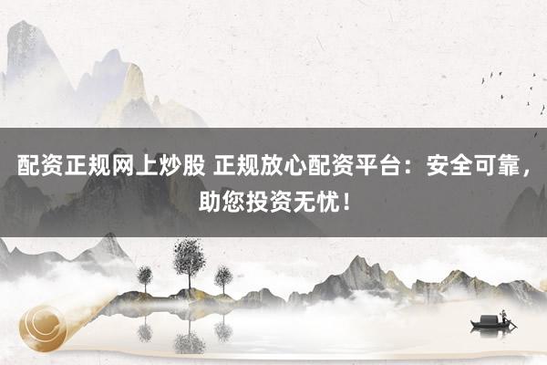 配资正规网上炒股 正规放心配资平台：安全可靠，助您投资无忧！