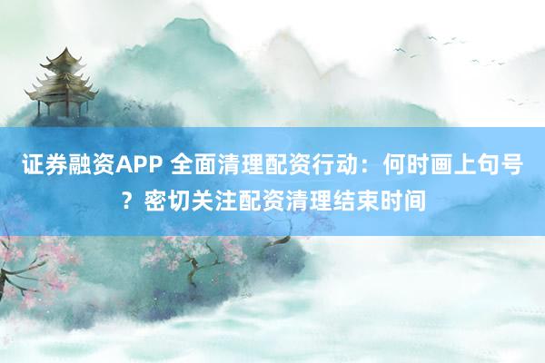 证券融资APP 全面清理配资行动：何时画上句号？密切关注配资清理结束时间