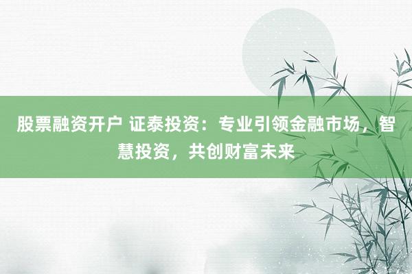 股票融资开户 证泰投资：专业引领金融市场，智慧投资，共创财富未来