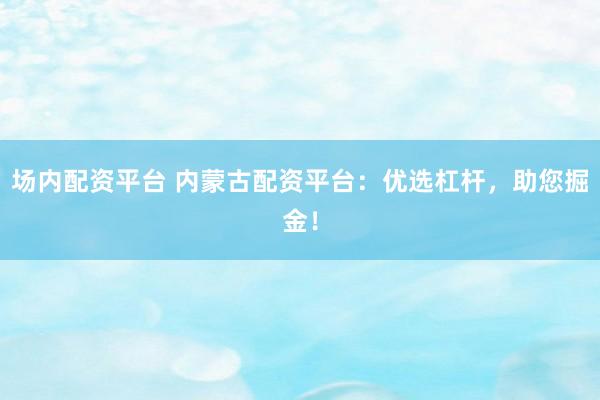 场内配资平台 内蒙古配资平台：优选杠杆，助您掘金！