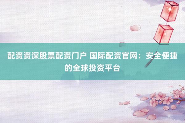 配资资深股票配资门户 国际配资官网：安全便捷的全球投资平台