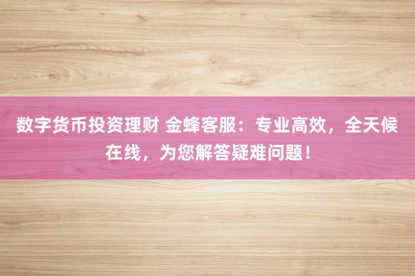 数字货币投资理财 金蜂客服：专业高效，全天候在线，为您解答疑难问题！