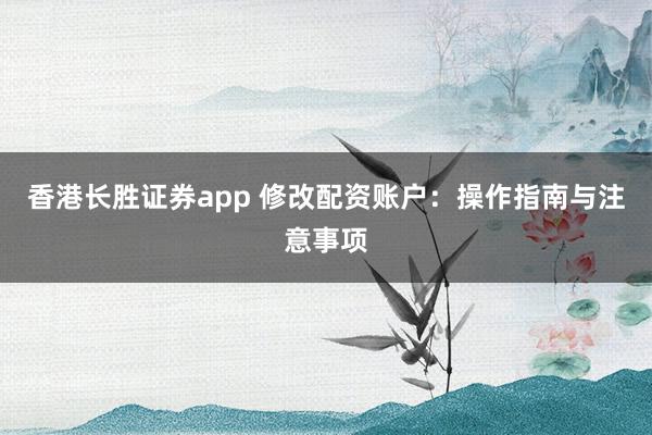 香港长胜证券app 修改配资账户：操作指南与注意事项