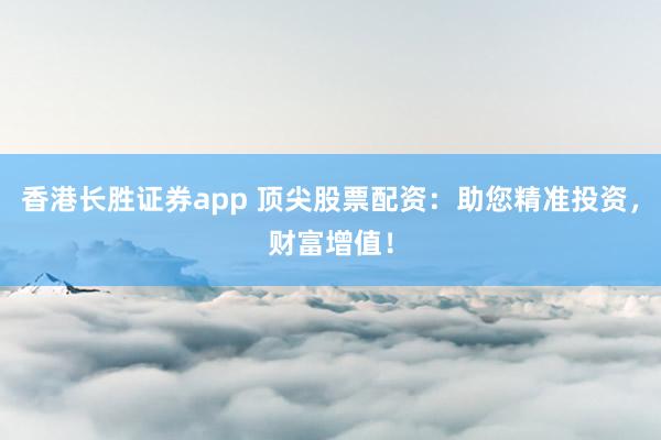 香港长胜证券app 顶尖股票配资：助您精准投资，财富增值！