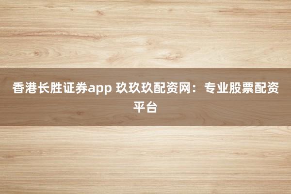 香港长胜证券app 玖玖玖配资网：专业股票配资平台