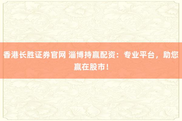 香港长胜证券官网 淄博持赢配资：专业平台，助您赢在股市！
