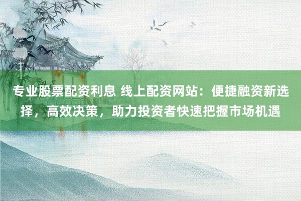 专业股票配资利息 线上配资网站：便捷融资新选择，高效决策，助力投资者快速把握市场机遇