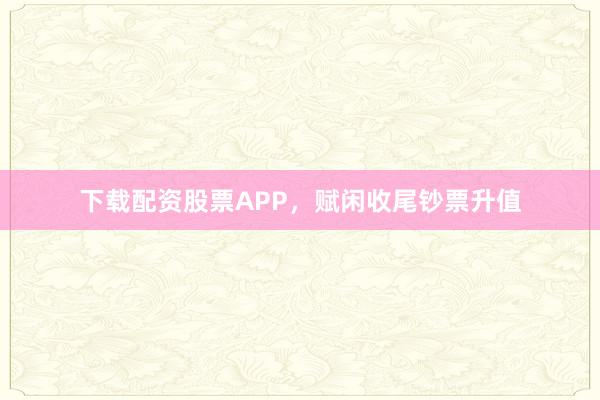 下载配资股票APP，赋闲收尾钞票升值