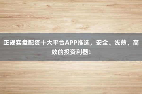 正规实盘配资十大平台APP推选，安全、浅薄、高效的投资利器！