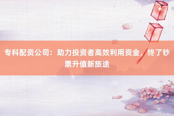 专科配资公司：助力投资者高效利用资金，终了钞票升值新旅途