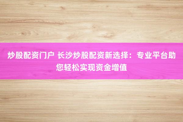 炒股配资门户 长沙炒股配资新选择：专业平台助您轻松实现资金增值