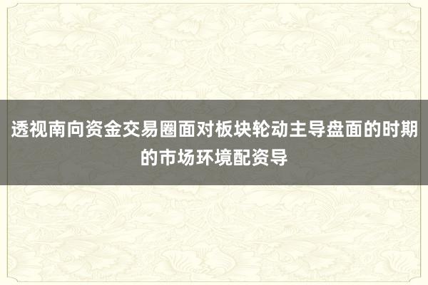 透视南向资金交易圈面对板块轮动主导盘面的时期的市场环境配资导