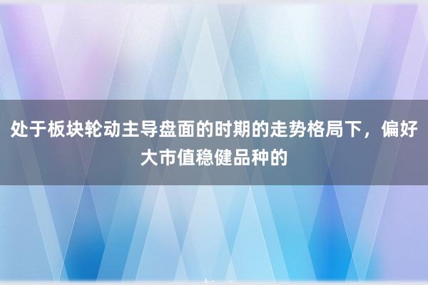 处于板块轮动主导盘面的时期的走势格局下，偏好大市值稳健品种的